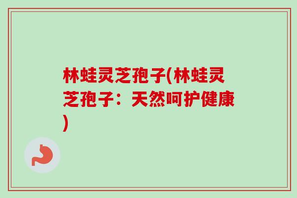 林蛙灵芝孢子(林蛙灵芝孢子:天然呵护健康)-第1张图片-卓越灵芝孢子粉 林蛙灵芝孢子(林蛙灵芝孢子:天然呵护健康)-第1张图片-卓越灵芝孢子粉