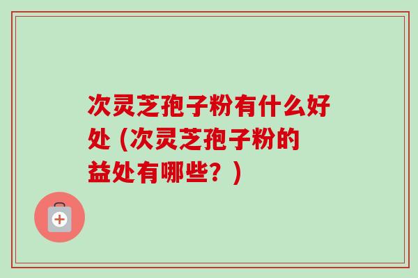 次灵芝孢子粉有什么好处 (次灵芝孢子粉的益处有哪些？)-第1张图片-卓越灵芝孢子粉