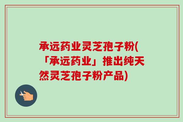 承远药业灵芝孢子粉(「承远药业」推出纯天然灵芝孢子粉产品)-第1张图片-卓越灵芝孢子粉