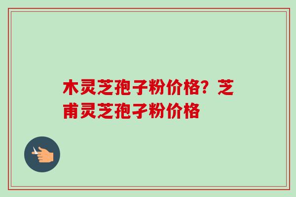 木灵芝孢子粉价格？芝甫灵芝孢孑粉价格-第1张图片-卓越灵芝孢子粉