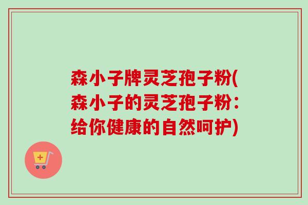森小子牌灵芝孢子粉(森小子的灵芝孢子粉:给你健康的自然呵护)-第1张图片-卓越灵芝孢子粉 森小子牌灵芝孢子粉(森小子的灵芝孢子粉:给你健康的自然呵护)-第1张图片-卓越灵芝孢子粉