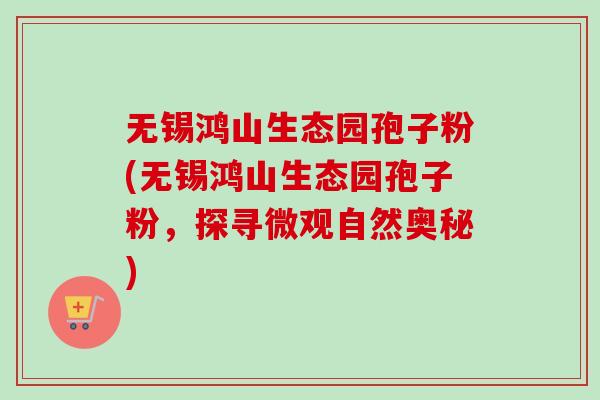 无锡鸿山生态园孢子粉(无锡鸿山生态园孢子粉,探寻微观自然奥秘)-第1张图片-卓越灵芝孢子粉 无锡鸿山生态园孢子粉(无锡鸿山生态园孢子粉,探寻微观自然奥秘)-第1张图片-卓越灵芝孢子粉