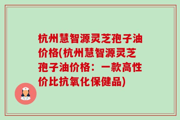 杭州慧智源灵芝孢子油价格(杭州慧智源灵芝孢子油价格:一款高性价比抗氧化保健品)-第1张图片-卓越灵芝孢子粉 杭州慧智源灵芝孢子油价格(杭州慧智源灵芝孢子油价格:一款高性价比抗氧化保健品)-第1张图片-卓越灵芝孢子粉
