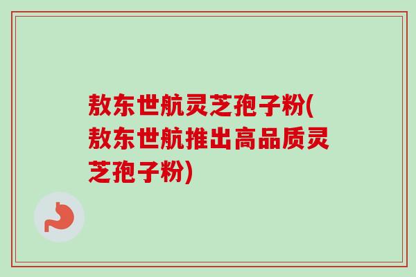 敖东世航灵芝孢子粉(敖东世航推出高品质灵芝孢子粉)-第1张图片-卓越灵芝孢子粉