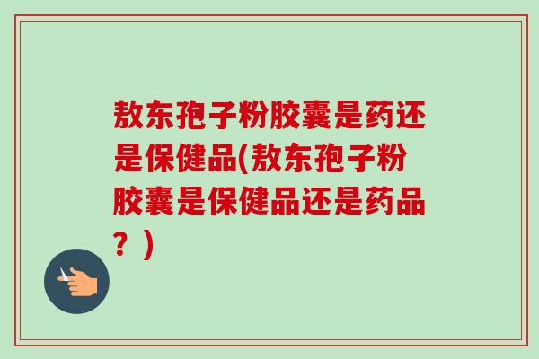 敖东孢子粉胶囊是药还是保健品(敖东孢子粉胶囊是保健品还是药品?)-第1张图片-卓越灵芝孢子粉 敖东孢子粉胶囊是药还是保健品(敖东孢子粉胶囊是保健品还是药品?)-第1张图片-卓越灵芝孢子粉