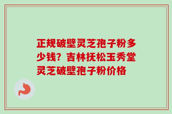 正规破壁灵芝孢子粉多少钱？吉林抚松玉秀堂灵芝破壁孢子粉价格-第1张图片-卓越灵芝孢子粉