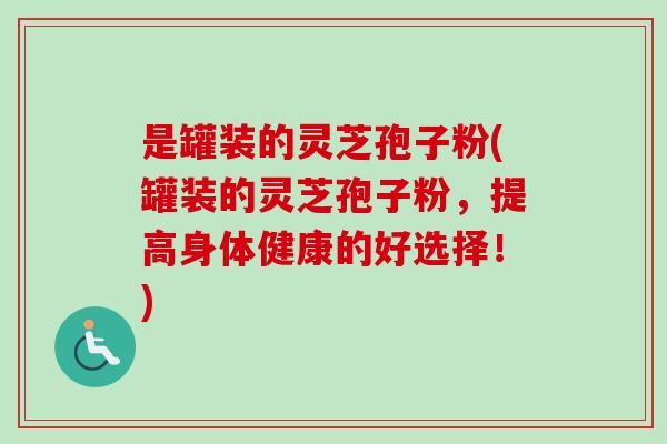 是罐装的灵芝孢子粉(罐装的灵芝孢子粉,提高身体健康的好选择!)-第1张图片-卓越灵芝孢子粉 是罐装的灵芝孢子粉(罐装的灵芝孢子粉,提高身体健康的好选择!)-第1张图片-卓越灵芝孢子粉