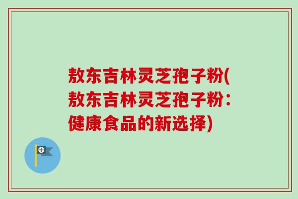 敖东吉林灵芝孢子粉(敖东吉林灵芝孢子粉：健康食品的新选择)-第1张图片-卓越灵芝孢子粉