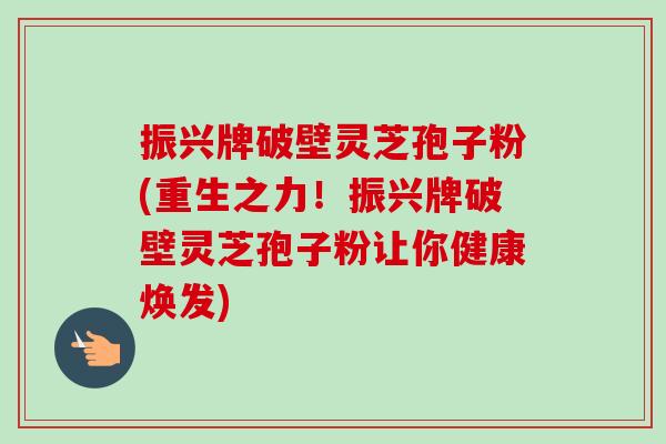 振兴牌破壁灵芝孢子粉(重生之力!振兴牌破壁灵芝孢子粉让你健康焕发)-第1张图片-卓越灵芝孢子粉 振兴牌破壁灵芝孢子粉(重生之力!振兴牌破壁灵芝孢子粉让你健康焕发)-第1张图片-卓越灵芝孢子粉