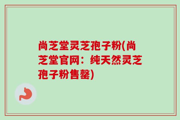 尚芝堂灵芝孢子粉(尚芝堂官网：纯天然灵芝孢子粉售罄)-第1张图片-卓越灵芝孢子粉