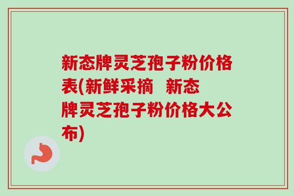 新态牌灵芝孢子粉价格表(新鲜采摘 新态牌灵芝孢子粉价格大公布)-第1张图片-卓越灵芝孢子粉 新态牌灵芝孢子粉价格表(新鲜采摘 新态牌灵芝孢子粉价格大公布)-第1张图片-卓越灵芝孢子粉