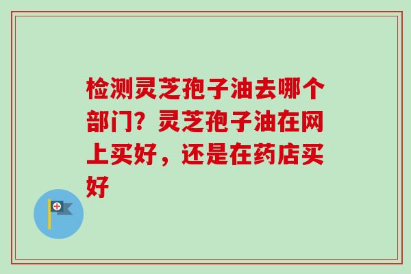 检测灵芝孢子油去哪个部门？灵芝孢子油在网上买好，还是在药店买好-第1张图片-卓越灵芝孢子粉