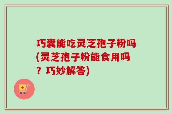 巧囊能吃灵芝孢子粉吗(灵芝孢子粉能食用吗?巧妙解答)-第1张图片-卓越灵芝孢子粉 巧囊能吃灵芝孢子粉吗(灵芝孢子粉能食用吗?巧妙解答)-第1张图片-卓越灵芝孢子粉