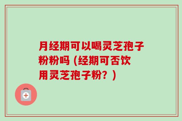 月经期可以喝灵芝孢子粉粉吗 (经期可否饮用灵芝孢子粉?)-第1张图片-卓越灵芝孢子粉 月经期可以喝灵芝孢子粉粉吗 (经期可否饮用灵芝孢子粉?)-第1张图片-卓越灵芝孢子粉