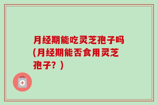月经期能吃灵芝孢子吗(月经期能否食用灵芝孢子?)-第1张图片-卓越灵芝孢子粉 月经期能吃灵芝孢子吗(月经期能否食用灵芝孢子?)-第1张图片-卓越灵芝孢子粉