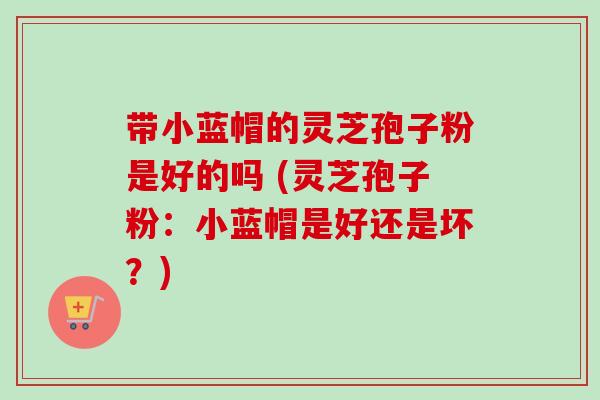 带小蓝帽的灵芝孢子粉是好的吗 (灵芝孢子粉：小蓝帽是好还是坏？)-第1张图片-卓越灵芝孢子粉