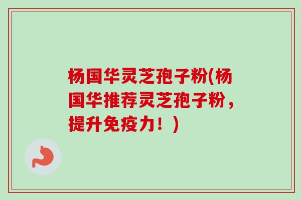 杨国华灵芝孢子粉(杨国华推荐灵芝孢子粉，提升免疫力！)-第1张图片-卓越灵芝孢子粉