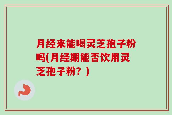 月经来能喝灵芝孢子粉吗(月经期能否饮用灵芝孢子粉？)-第1张图片-卓越灵芝孢子粉