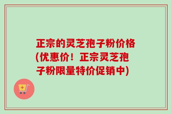 正宗的灵芝孢子粉价格(优惠价！正宗灵芝孢子粉限量特价促销中)-第1张图片-卓越灵芝孢子粉