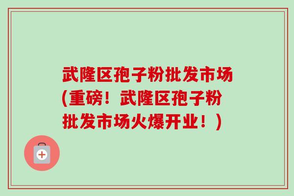 武隆区孢子粉批发市场(重磅!武隆区孢子粉批发市场火爆开业!)-第1张图片-卓越灵芝孢子粉 武隆区孢子粉批发市场(重磅!武隆区孢子粉批发市场火爆开业!)-第1张图片-卓越灵芝孢子粉