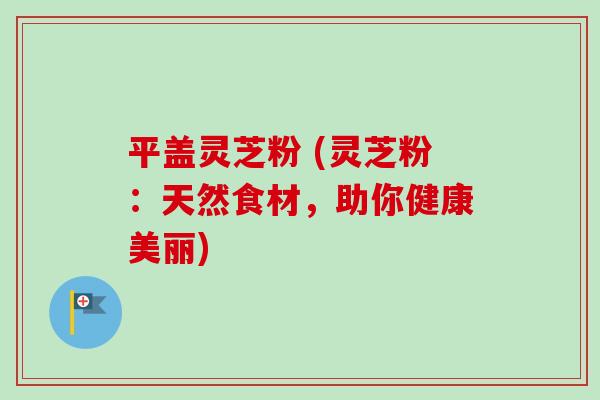 平盖灵芝粉 (灵芝粉：天然食材，助你健康美丽)-第1张图片-卓越灵芝孢子粉