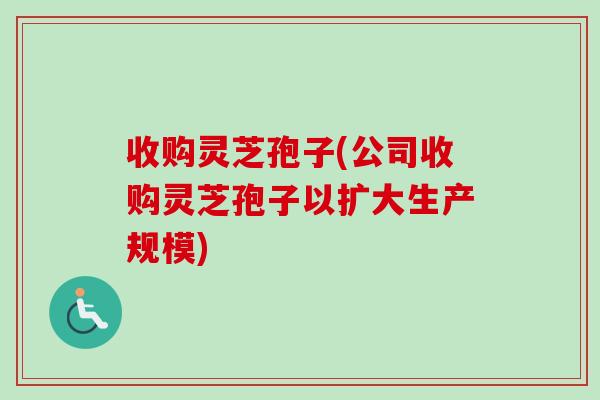 收购灵芝孢子(公司收购灵芝孢子以扩大生产规模)-第1张图片-卓越灵芝孢子粉