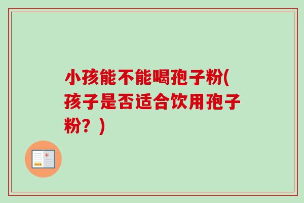小孩能不能喝孢子粉(孩子是否适合饮用孢子粉?)-第1张图片-卓越灵芝孢子粉 小孩能不能喝孢子粉(孩子是否适合饮用孢子粉?)-第1张图片-卓越灵芝孢子粉