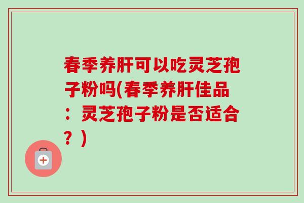 春季养肝可以吃灵芝孢子粉吗(春季养肝佳品:灵芝孢子粉是否适合?)-第1张图片-卓越灵芝孢子粉 春季养肝可以吃灵芝孢子粉吗(春季养肝佳品:灵芝孢子粉是否适合?)-第1张图片-卓越灵芝孢子粉