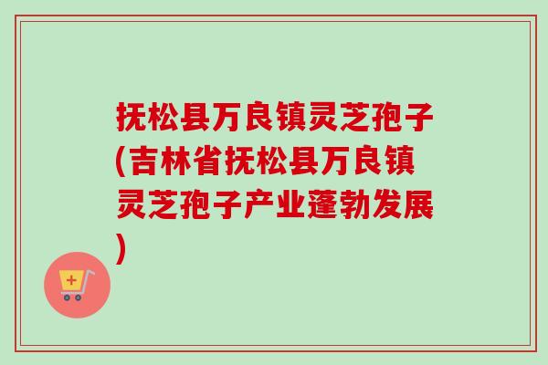 抚松县万良镇灵芝孢子(吉林省抚松县万良镇灵芝孢子产业蓬勃发展)-第1张图片-卓越灵芝孢子粉 抚松县万良镇灵芝孢子(吉林省抚松县万良镇灵芝孢子产业蓬勃发展)-第1张图片-卓越灵芝孢子粉