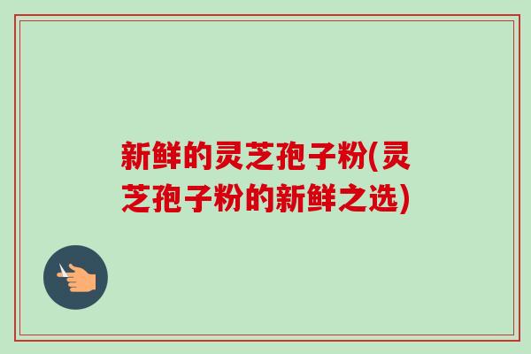 新鲜的灵芝孢子粉(灵芝孢子粉的新鲜之选)-第1张图片-卓越灵芝孢子粉 新鲜的灵芝孢子粉(灵芝孢子粉的新鲜之选)-第1张图片-卓越灵芝孢子粉