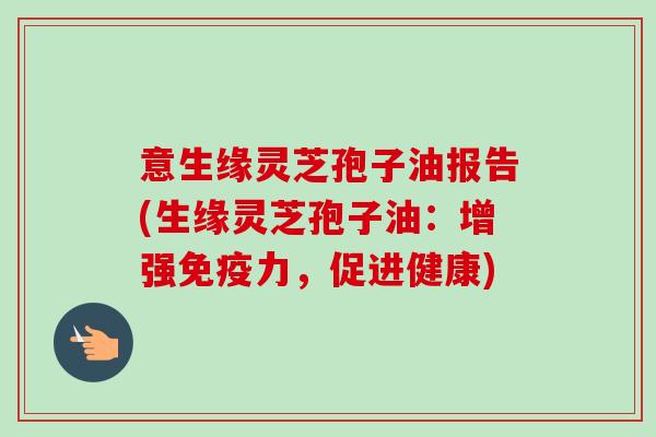 意生缘灵芝孢子油报告(生缘灵芝孢子油:增强免疫力,促进健康)-第1张图片-卓越灵芝孢子粉 意生缘灵芝孢子油报告(生缘灵芝孢子油:增强免疫力,促进健康)-第1张图片-卓越灵芝孢子粉