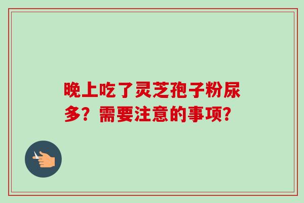 晚上吃了灵芝孢子粉尿多？需要注意的事项？-第1张图片-卓越灵芝孢子粉