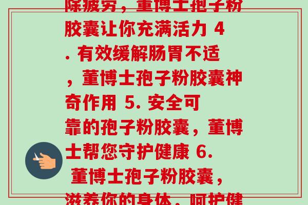 每天二粒董博士孢子粉胶囊(1. 增强免疫力,每日服用董博士孢子粉胶囊 2. 董博士孢子粉胶囊,保护你的肠道健康 3. 消除疲劳,董博士孢子粉胶囊让你充满活力 4. 有效缓解肠胃不适,董博士孢子粉胶囊神奇作用 5. 安全可靠的孢子粉胶囊,董博士帮您守护健康 6. 董博士孢子粉胶囊,滋养你的身体,呵护健康 7. 坚持服用董博士孢子粉胶囊,强壮你的免疫力 8. 杜绝肠道问题,董博士孢子粉胶囊为你排忧解难)-第1张图片-卓越灵芝孢子粉 每天二粒董博士孢子粉胶囊(1. 增强免疫力,每日服用董博士孢子粉胶囊 2. 董博士孢子粉胶囊,保护你的肠道健康 3. 消除疲劳,董博士孢子粉胶囊让你充满活力 4. 有效缓解肠胃不适,董博士孢子粉胶囊神奇作用 5. 安全可靠的孢子粉胶囊,董博士帮您守护健康 6. 董博士孢子粉胶囊,滋养你的身体,呵护健康 7. 坚持服用董博士孢子粉胶囊,强壮你的免疫力 8. 杜绝肠道问题,董博士孢子粉胶囊为你排忧解难)-第1张图片-卓越灵芝孢子粉