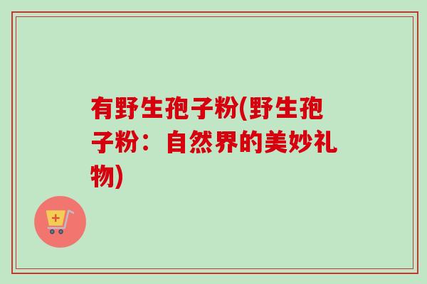 有野生孢子粉(野生孢子粉：自然界的美妙礼物)-第1张图片-卓越灵芝孢子粉