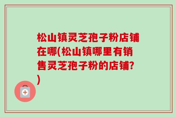 松山镇灵芝孢子粉店铺在哪(松山镇哪里有销售灵芝孢子粉的店铺?)-第1张图片-卓越灵芝孢子粉 松山镇灵芝孢子粉店铺在哪(松山镇哪里有销售灵芝孢子粉的店铺?)-第1张图片-卓越灵芝孢子粉