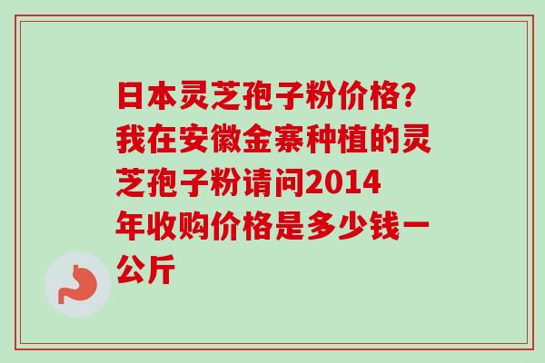 日本灵芝孢子粉价格?我在安徽金寨种植的灵芝孢子粉请问2014年收购价格是多少钱一公斤-第1张图片-卓越灵芝孢子粉 日本灵芝孢子粉价格?我在安徽金寨种植的灵芝孢子粉请问2014年收购价格是多少钱一公斤-第1张图片-卓越灵芝孢子粉
