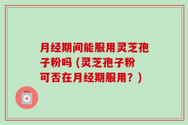 月经期间能服用灵芝孢子粉吗 (灵芝孢子粉可否在月经期服用？)-第1张图片-卓越灵芝孢子粉