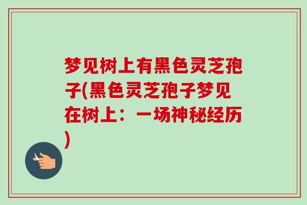 梦见树上有黑色灵芝孢子(黑色灵芝孢子梦见在树上:一场神秘经历)-第1张图片-卓越灵芝孢子粉 梦见树上有黑色灵芝孢子(黑色灵芝孢子梦见在树上:一场神秘经历)-第1张图片-卓越灵芝孢子粉