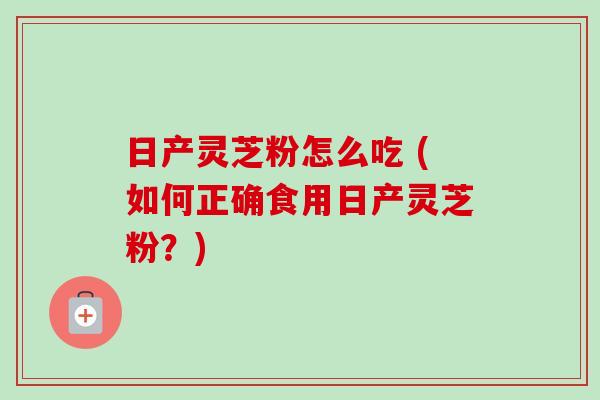 日产灵芝粉怎么吃 (如何正确食用日产灵芝粉?)-第1张图片-卓越灵芝孢子粉 日产灵芝粉怎么吃 (如何正确食用日产灵芝粉?)-第1张图片-卓越灵芝孢子粉