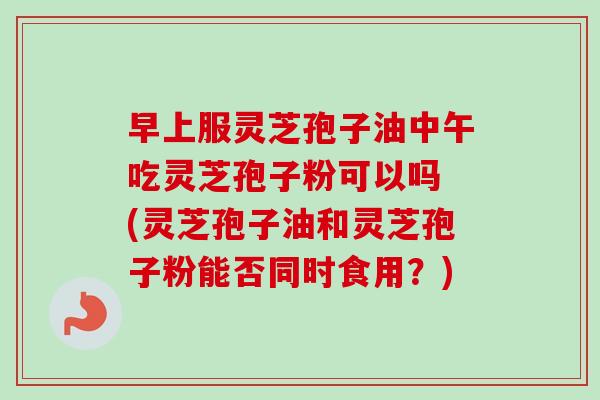 早上服灵芝孢子油中午吃灵芝孢子粉可以吗 (灵芝孢子油和灵芝孢子粉能否同时食用？)-第1张图片-卓越灵芝孢子粉