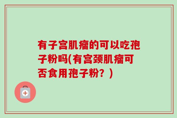 有子宫肌瘤的可以吃孢子粉吗(有宫颈肌瘤可否食用孢子粉？)-第1张图片-卓越灵芝孢子粉
