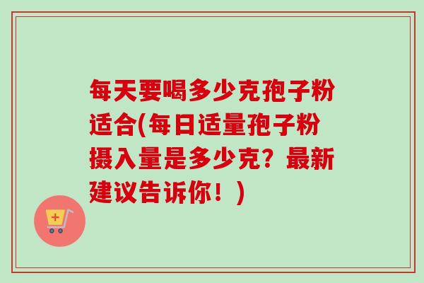 每天要喝多少克孢子粉适合(每日适量孢子粉摄入量是多少克？最新建议告诉你！)-第1张图片-卓越灵芝孢子粉