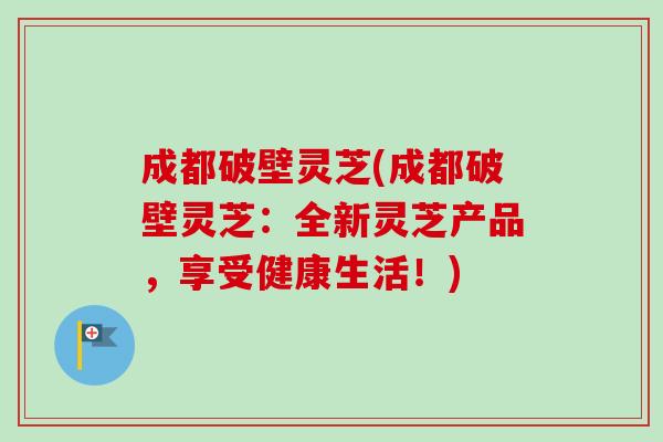 成都破壁灵芝(成都破壁灵芝:全新灵芝产品,享受健康生活!)-第1张图片-卓越灵芝孢子粉 成都破壁灵芝(成都破壁灵芝:全新灵芝产品,享受健康生活!)-第1张图片-卓越灵芝孢子粉