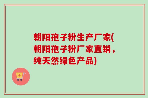 朝阳孢子粉生产厂家(朝阳孢子粉厂家直销，纯天然绿色产品)-第1张图片-卓越灵芝孢子粉