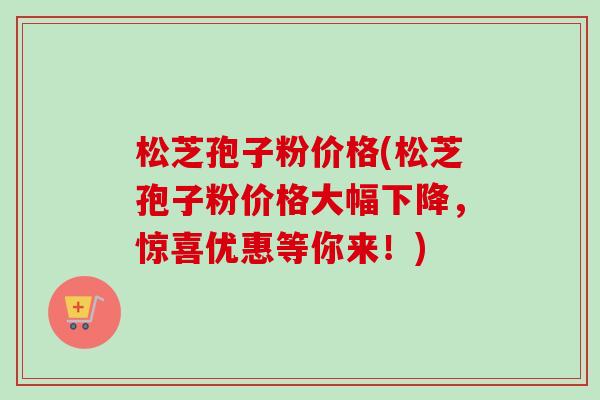 松芝孢子粉价格(松芝孢子粉价格大幅下降,惊喜优惠等你来!)-第1张图片-卓越灵芝孢子粉 松芝孢子粉价格(松芝孢子粉价格大幅下降,惊喜优惠等你来!)-第1张图片-卓越灵芝孢子粉
