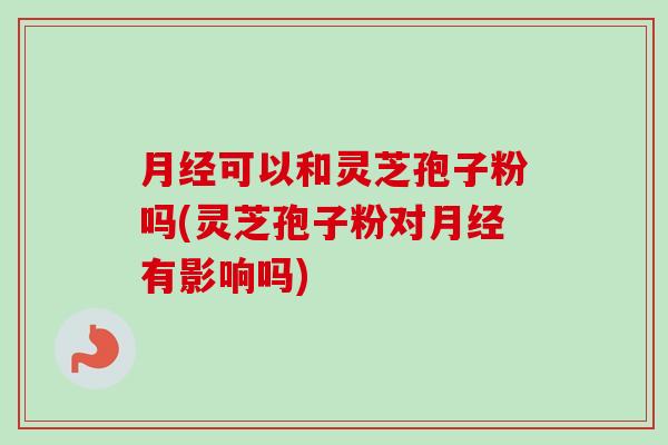 月经可以和灵芝孢子粉吗(灵芝孢子粉对月经有影响吗)-第1张图片-卓越灵芝孢子粉