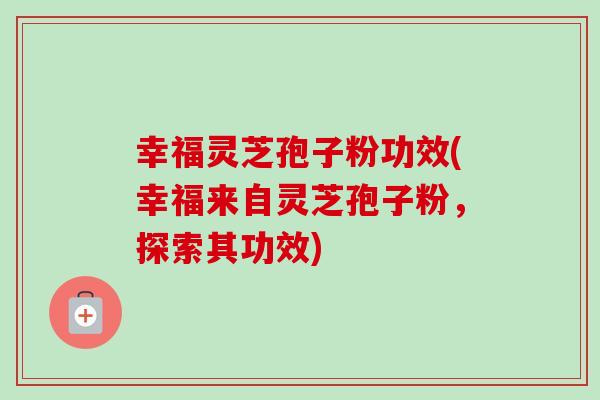 幸福灵芝孢子粉功效(幸福来自灵芝孢子粉,探索其功效)-第1张图片-卓越灵芝孢子粉 幸福灵芝孢子粉功效(幸福来自灵芝孢子粉,探索其功效)-第1张图片-卓越灵芝孢子粉