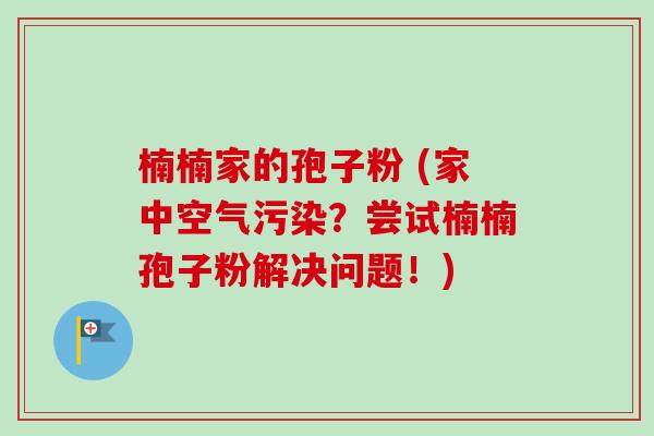 楠楠家的孢子粉 (家中空气污染？尝试楠楠孢子粉解决问题！)-第1张图片-卓越灵芝孢子粉