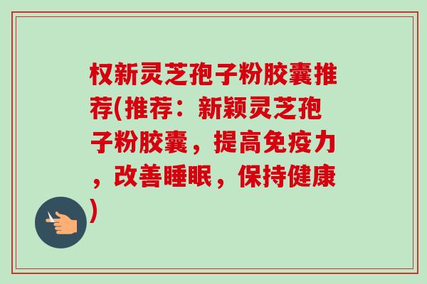 权新灵芝孢子粉胶囊推荐(推荐:新颖灵芝孢子粉胶囊,提高免疫力,改善睡眠,保持健康)-第1张图片-卓越灵芝孢子粉 权新灵芝孢子粉胶囊推荐(推荐:新颖灵芝孢子粉胶囊,提高免疫力,改善睡眠,保持健康)-第1张图片-卓越灵芝孢子粉