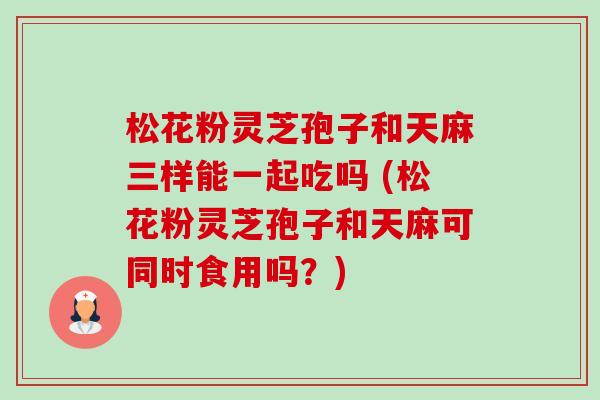 松花粉灵芝孢子和天麻三样能一起吃吗 (松花粉灵芝孢子和天麻可同时食用吗？)-第1张图片-卓越灵芝孢子粉